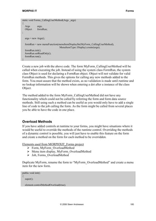 MORPHX IT                                                                         Forms


static void Forms_CallingUserMethod(Args _args)
{
   Args        args;
   Object      formRun;
;

    args = new Args();

    formRun = new menuFunction(menuItemDisplayStr(MyForm_CallingUserMethod),
                                MenuItemType::Display).create(args);
    formRun.init();
    formRun.setReadOnly();
    formRun.run();
}

Create a new job with the above code. The form MyForm_CallingUserMethod will be
called when executing the job. Instead of using the system class FormRun, the system
class Object is used for declaring a FormRun object. Object will not validate for valid
FormRun methods. This gives the options for calling any new methods added to the
form. You must assure that the method exists, as no validation is made until runtime and
no lookup information will be shown when entering a dot after a instance of the class
Object.

The method added to the form MyForm_CallingUserMethod did not have any
functionality which could not be called by referring the form and form data source
methods. Still using such a method can be useful as you would only have to add a single
line of code to the job calling the form. As the form might be called from several places
you be able to have the code in one place.


Overload Methods
If you have added controls at runtime to your forms, you might have situations where it
would be useful to override the methods of the runtime control. Overriding the methods
of a dynamic control is possible, you will just have to enable this feature on the form
and create a method on the form for each method to be overridden.

Elements used from MORPHXIT_Forms project
      Form, MyForm_OverloadMethod
      Menu item display, MyForm_OverloadMethod
      Job, Forms_OverloadMethod

Duplicate MyForm, rename the form to “MyForm_OverloadMethod” and create a menu
item for the new form.

public void init()
{
  super();

    element.controlMethodOverload(true);




                                  © 2006 Steen Andreasen                              185
 