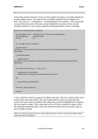 MORPHX IT                                                                                     Forms


}

In the init() method of the new form you must enable the option to override methods for
runtime added controls. The code for the overridden methods must be added to the
form. The syntax is: <controlname>_<controlmethod to be overriden>. This means that
you must know the name of the new control added before runtime. In this case the
modified method of a new control called showOnlyOpenOrders will be overridden:

Boolean showOnlyOpenOrders_modified()
{
  FormCheckBoxControl checkBoxControl = this.controlCallingMethod();
  QueryBuildRange      rangeSalesStatus;
  Boolean              ret;
;

    ret = checkBoxControl.modified();

   rangeSalesStatus =
SalesTable_ds.query().dataSourceTable(tablenum(SalesTable)).findRange(fieldnum(SalesTable,
salesStatus));

   if (!rangeSalesStatus)
   {
      rangeSalesStatus =
SalesTable_ds.query().dataSourceTable(tablenum(SalesTable)).addRange(fieldnum(SalesTable,
salesStatus));
   }

    if (checkBoxControl.value() == NoYes::Yes)
    {
       rangeSalesStatus.enabled(true);
       rangeSalesStatus.value(queryValue(SalesStatus::Backorder));
    }
    else
    {
       rangeSalesStatus.enabled(false);
    }

    SalesTable_ds.executeQuery();

    return ret;
}

A new check box control is going to be added to the form. The new control will be used
to show only open sales orders. The code in this method will be executed when the
value of the new control is modified. By calling this.controlCallingMethod() a handle to
the new control is made. This is important as you will have to make the super() call of
the modified method manually. Also your method must have the same return value as
the overridden method.

Note: You can put the methods for the controls added runtime in a class by using the FormRun method
controlMethodOverloadObject().




                                    © 2006 Steen Andreasen                                        186
 