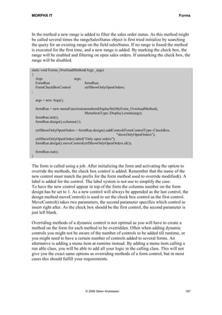 MORPHX IT                                                                             Forms




In the method a new range is added to filter the sales order status. As this method might
be called several times the rangeSalesStatus object is first tried initialize by searching
the query for an existing range on the field salesStatus. If no range is found the method
is executed for the first time, and a new range is added. By marking the check box, the
range will be enabled and filtering on open sales orders. If unmarking the check box, the
range will be disabled.

static void Forms_OverloadMethod(Args _args)
{
   Args                   args;
   FormRun                      formRun;
   FormCheckBoxControl          ctrlShowOnlyOpenOrders;
;

    args = new Args();

    formRun = new menuFunction(menuItemDisplayStr(MyForm_OverloadMethod),
                                 MenuItemType::Display).create(args);
    formRun.init();
    formRun.design().columns(1);

    ctrlShowOnlyOpenOrders = formRun.design().addControl(FormControlType::CheckBox,
                                                      "showOnlyOpenOrders");
    ctrlShowOnlyOpenOrders.label("Only open orders");
    formRun.design().moveControl(ctrlShowOnlyOpenOrders.id());

    formRun.run();
}

The form is called using a job. After initializing the form and activating the option to
override the methods, the check box control is added. Remember that the name of the
new control must match the prefix for the form method used to override modified(). A
label is added for the control. The label system is not use to simplify the case.
To have the new control appear in top of the form the columns number on the form
design has be set to 1. As a new control will always be appended as the last control, the
design method moveControl() is used to set the check box control as the first control.
MoveControl() takes two parameters, the second parameter specifies which control to
insert right after. As the check box should be the first control, the second parameter is
just left blank.

Overriding methods of a dynamic control is not optimal as you will have to create a
method on the form for each method to be overridden. Often when adding dynamic
controls you might not be aware of the number of controls to be added till runtime, or
you might need to have a certain number of controls added to several forms. An
alternative is adding a menu item at runtime instead. By adding a menu item calling a
run able class, you will be able to add all your logic in the calling class. This will not
give you the exact same options as overriding methods of a form control, but in most
cases this should fulfill your requirements.




                                 © 2006 Steen Andreasen                                      187
 