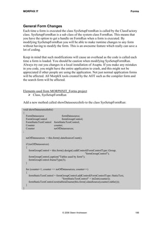 MORPHX IT                                                                                   Forms




General Form Changes
Each time a form is executed the class SysSetupFromRun is called by the ClassFactory
class. SysSetupFormRun is a sub class of the system class FormRun. This means that
you have the option to get a handle on FormRun when a form is executed. By
modifying SysSetupFormRun you will be able to make runtime changes to any form
without having to modify the form. This is an awesome feature which really can save a
lot of coding.

Keep in mind that such modifications will cause an overhead as the code is called each
time a form is loaded. You should be caution when modifying SysSetupFormRun.
Always try out you changes in a local installation of Axapta. If you make any mistakes
in you code, you might have the entire application to crash, and this might not be
appreciated if other people are using the application. Not just normal application forms
will be affected. All MorphX tools created by the AOT such as the compiler form and
the search form will be affected.


Elements used from MORPHXIT_Forms project
      Class, SysSetupFormRun

Add a new method called showDatasourceInfo to the class SysSetupFormRun:

void showDatasourceInfo()
{
  FormDatasource                 formDatasource;
  FormGroupControl               formGroupControl;
  FormStaticTextControl formStaticTextControl;
  Counter                 counter;
  Counter                 noOfDatasources;
;

    noOfDatasources = this.form().dataSourceCount();

    if (noOfDatasources)
    {
       formGroupControl = this.form().design().addControl(FormControlType::Group,
                                                        "formGroupControl");
       formGroupControl.caption("Tables used by form");
       formGroupControl.frameType(3);
    }

    for (counter=1; counter <= noOfDatasources; counter++)
    {
       formStaticTextControl = formGroupControl.addControl(FormControlType::StaticText,
                                    "formStaticTextControl" + int2str(counter));
       formStaticTextControl.text(tableid2name(this.form().dataSource(counter).table()));
    }
}




                                   © 2006 Steen Andreasen                                     188
 