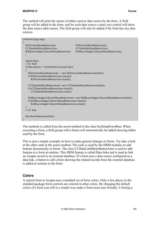 MORPHX IT                                                                           Forms


The method will print the names of tables used as data source by the form. A field
group will be added to the form, and for each data source a static text control will show
the data source table names. The field group will only be added if the form has any data
sources.

void new(Args args)
{
  KMActionMenuButtonAuto                      KMActionMenuButtonAuto;
  CCDatalinkMenuButtonAuto                    CCDatalinkMenuButtonAuto;
  KMKnowledgeCollectorMenuButtonAuto          KMKnowledgeCollectorMenuButtonAuto;
  ;

    super(Args);
    // CC Start
    if (this.name() != formStr(SysLicenseCode))
    {
       KMActionMenuButtonAuto = new KMActionMenuButtonAuto(this);
       if (KMActionMenuButtonAuto.check())
          KMActionMenuButtonAuto.create();

      CCDatalinkMenuButtonAuto= new CCDatalinkMenuButtonAuto(this);
      if (CCDatalinkMenuButtonAuto.check())
         CCDatalinkMenuButtonAuto.create();

      KMKnowledgeCollectorMenuButtonAuto= new KMKnowledgeCollectorMenuButtonAuto(this);
      if (KMKnowledgeCollectorMenuButtonAuto.check())
         KMKnowledgeCollectorMenuButtonAuto.create();
    }
    // CC End

    this.showDatasourceInfo();
}

The methods is called from the new() method in the class SysSetupFormRun. When
executing a form, a field group with a frame will automatically be added showing tables
used by the form.

This is just a simple example on how to make general changes to forms. Try take a look
at the other code in the new() method. The code is used by the HRM modules to add
buttons dynamically to forms. The class CCDataLinkMenuButtonAuto is used to add
buttons to a form at runtime. This HRM feature is called Data links and is used to link
an Axapta record to an external database. If a form uses a data source configured as a
data link, a button to call a form showing the related records from the external database
is added at runtime to the form.


Colors
A typical form in Axapta uses a standard set of form colors. Only a few places in the
standard package form controls are colored in other colors. By changing the default
colors of a form you will in a simple way make a form more user friendly. Coloring a




                                 © 2006 Steen Andreasen                                   189
 