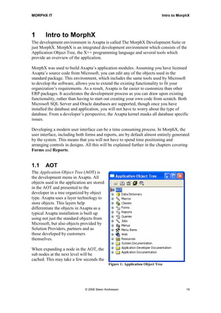 MORPHX IT                                                                     Intro to MorphX




1       Intro to MorphX
The development environment in Axapta is called The MorphX Development Suite or
just MorphX. MorphX is an integrated development environment which consists of the
Application Object Tree, the X++ programming language and several tools which
provide an overview of the application.

MorphX was used to build Axapta’s application modules. Assuming you have licensed
Axapta’s source code from Microsoft, you can edit any of the objects used in the
standard package. This environment, which includes the same tools used by Microsoft
to develop the software, allows you to extend the existing functionality to fit your
organization’s requirements. As a result, Axapta is far easier to customize than other
ERP packages. It accelerates the development process as you can draw upon existing
functionality, rather than having to start out creating your own code from scratch. Both
Microsoft SQL Server and Oracle databases are supported, though once you have
installed the database and application, you will not have to worry about the type of
database. From a developer’s perspective, the Axapta kernel masks all database specific
issues.

Developing a modern user interface can be a time consuming process. In MorphX, the
user interface, including both forms and reports, are by default almost entirely generated
by the system. This means that you will not have to spend time positioning and
arranging controls in designs. All this will be explained further in the chapters covering
Forms and Reports.


1.1     AOT
The Application Object Tree (AOT) is
the development menu in Axapta. All
objects used in the application are stored
in the AOT and presented to the
developer in a tree organized by object
type. Axapta uses a layer technology to
store objects. This layers help
differentiate the objects in Axapta as a
typical Axapta installation is built up
using not just the standard objects from
Microsoft, but also objects provided by
Solution Providers, partners and as
those developed by customers
themselves.

When expanding a node in the AOT, the
sub nodes at the next level will be
cached. This may take a few seconds the
                                              Figure 1: Application Object Tree




                               © 2006 Steen Andreasen                                      19
 