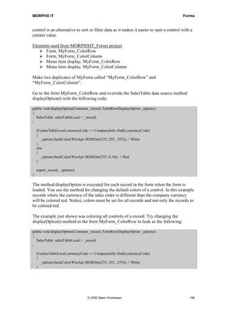 MORPHX IT                                                                                Forms


control is an alternative to sort or filter data as it makes it easier to spot a control with a
certain value.

Elements used from MORPHXIT_Forms project
      Form, MyForm_ColorRow
      Form, MyForm_ColorColumn
      Menu item display, MyForm_ColorRow
      Menu item display, MyForm_ColorColumn

Make two duplicates of MyForm called “MyForm_ColorRow” and
“MyForm_ColorColumn”.

Go to the form MyForm_ColorRow and override the SalesTable data source method
displayOption() with the following code:

public void displayOption(Common _record, FormRowDisplayOption _options)
{
  SalesTable salesTableLocal = _record;
;

    if (salesTableLocal.currencyCode == CompanyInfo::find().currencyCode)
    {
       _options.backColor(WinApi::RGB2Int(255, 255 , 255)); // White
    }
    else
    {
       _options.backColor(WinApi::RGB2Int(255, 0, 0)); // Red
    }

    super(_record, _options);
}

The method displayOption is executed for each record in the form when the form is
loaded. You use the method for changing the default colors of a control. In this example
records where the currency of the sales order is different than the company currency
will be colored red. Notice, colors must be set for all records and not only the records to
be colored red.

The example just shown was coloring all controls of a record. Try changing the
displayOption() method in the form MyForm_ColorRow to look as the following:

public void displayOption(Common _record, FormRowDisplayOption _options)
{
  SalesTable salesTableLocal = _record;
;

    if (salesTableLocal.currencyCode == CompanyInfo::find().currencyCode)
    {
       _options.backColor(WinApi::RGB2Int(255, 255 , 255)); // White
    }




                                   © 2006 Steen Andreasen                                    190
 