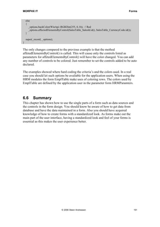 MORPHX IT                                                                                      Forms


    else
    {
       _options.backColor(WinApi::RGB2Int(255, 0, 0)); // Red
       _options.affectedElementsByControl(SalesTable_SalesId.id(), SalesTable_CurrencyCode.id());
    }

    super(_record, _options);
}

The only changes compared to the previous example is that the method
affetedElementsByControl() is called. This will cause only the controls listed as
parameters for affetedElementsByControl() will have the color changed. You can add
any number of controls to be colored. Just remember to set the controls added to be auto
declared.

The examples showed where hard coding the criteria’s and the colors used. In a real
case you should let such options be available for the application users. When using the
HRM modules the form EmplTable make uses of coloring rows. The colors used by
EmplTable are defined by the application user in the parameter form HRMParamters.



6.6       Summary
This chapter has shown how to use the single parts of a form such as data sources and
the controls in the form design. You should know be aware of how to get data from
database and have the data maintained in a form. Also you should have acquired
knowledge of how to create forms with a standardized look. As forms make out the
main part of the user interface, having a standardized look and feel of your forms is
essential as this makes the user experience better.




                                   © 2006 Steen Andreasen                                           191
 