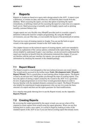 MORPHX IT                                                                          Reports




7       Reports
Reports in Axapta are based on a query and a design stored in the AOT. A report is just
a definition, it contains no data, and when run, will fetch the data it needs from the
database. When executing the report, you have the option of printing the report
immediately, or defining a batch job for executing the report at a later time on a separate
batch server. Batch processing is normally used for lengthy reports such as printing
monthly customer balance lists.

Axapta reports are very flexible since MorphX provides tools to override a report’s
definition without the need for complex programming. By using the MorphX
environment, you can filter data, or even modify the layout of the printed job at runtime.

There are two ways of creating reports in Axapta. You can use the built-in report
wizard, or the report generator, located in the AOT under Reports.

This chapter focuses on the technical aspects of creating reports, and is not intended to
provide an explanation of the various options contained in the report dialog. While it is
always helpful to understand Axapta’s user interface, you do not need to understand the
report user interface to benefit from the information contained this chapter. If you are
not familiar with the end user interface for reports, you can get more detailed
information by checking the manuals in the standard package.



7.1     Report Wizard
The Report wizard is a tool designed so that non-technical persons can create reports.
The wizard can be accessed in the toolbar menu Tools | Development tools | Wizards |
Report Wizard. This is a good place to start learning about Axapta reports. The Report
wizard is an end user tool, which guides you through the steps of creating reports. You
have the option of storing a report created by the wizard in the AOT. It is a good idea
for new Axapta programmers to review these wizard-generated objects in order to
become familiar with the standard elements contained in a report. The Report Wizard is
also helpful for experienced Axapta programmers who can use it to create the basic
structure of a report and then use the report generator for final modifications.

For a step-by-step guide showing how to use the Report wizard, see the Appendix:
Reports Wizard.


7.2     Creating Reports
By reviewing the output generated by the report wizard, you can see what will be
required to create reports from scratch using the report generator. When you are first
learning how to create a new report, it is useful to begin by looking at some of the
standard reports in the AOT to see if you can find an existing report that already meets




                              © 2006 Steen Andreasen                                    193
 