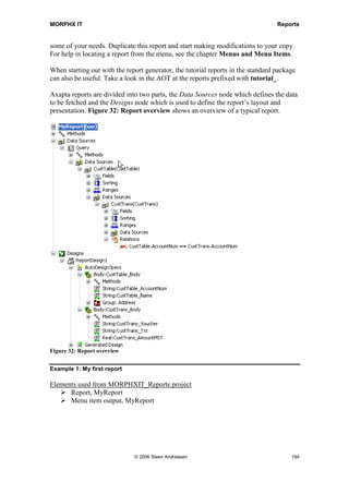 MORPHX IT                                                                         Reports


some of your needs. Duplicate this report and start making modifications to your copy.
For help in locating a report from the menu, see the chapter Menus and Menu Items.

When starting out with the report generator, the tutorial reports in the standard package
can also be useful. Take a look in the AOT at the reports prefixed with tutorial_.

Axapta reports are divided into two parts, the Data Sources node which defines the data
to be fetched and the Designs node which is used to define the report’s layout and
presentation. Figure 32: Report overview shows an overview of a typical report.




Figure 32: Report overview


Example 1: My first report

Elements used from MORPHXIT_Reports project
      Report, MyReport
      Menu item output, MyReport




                              © 2006 Steen Andreasen                                   194
 