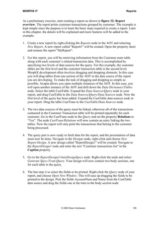 MORPHX IT                                                                           Reports


As a preliminary exercise, start creating a report as shown in figure 32: Report
overview. The report prints customer transactions grouped by customer. The example is
kept simple since the purpose is to learn the basic steps required to create a report. Later
in this chapter, the details will be explained and more features will be added to the
example.

1. Create a new report by right-clicking the Reports node in the AOT and selecting
   New Report. A new report called "Report1" will be created. Open the property sheet
   and rename the report "MyReport".

2. For this report, you will be retrieving information from the Customer main table
   along with each customer’s related transaction data. This is accomplished by
   specifying two levels of data sources for the query. For this example, the customer
   tables are the first level and the customer transaction table is the second level.
   MorphX development often involves dragging and dropping elements. In this case
   you will drag tables from one section of the AOT to the data source of the report
   you are developing. To make the task of dragging and dropping as simple as
   possible, Axapta allows you open multiple instances of the AOT. In this case, you
   will open another instance of the AOT and drill down the Data Dictionary/Tables
   node. Select the table CustTable. Expand the Data Sources/Query node in your
   report, and drag CustTable to the Data Sources/Query/Data Sources node. Now the
   first level of the query has been added. Expand the CustTable data sources node in
   your report. Drag the table CustTrans to the CustTable/Data Sources node.

3. The two data sources of the query must be linked, otherwise all of the transactions
   contained in the Customer Transaction table will be printed repeatedly for each
   customer. Go to the CustTrans node in the Query and set the property Relations to
   “Yes”. The node CustTrans/Relations will now contain an entry linking the two
   tables. Now the report will only print the transactions that belong to the customer
   being processed.

4. The query part is now ready to fetch data for the report, and the presentation of data
   must now be done. Navigate to the Designs node, right-click and choose New
   Report Design. A new design called "ReportDesign1" will be created. Navigate to
   the ReportDesign1 node and enter the text "Customer transactions list" in the
   Caption property.

5. Go to the ReportDesign1/AutoDesignSpecs node. Right-click the node and select
   Generate Specs From Query. Your design will now contain two body sections, one
   for each table in the query.

6. The last step is to select the fields to be printed. Right-click the Query node of your
   report, and choose Open New Window. This will ease up dragging the fields to be
   printed to the design. Pick the fields AccountNum and Name from the CustTable
   data source and drag the fields one at the time to the body section node




                               © 2006 Steen Andreasen                                    195
 