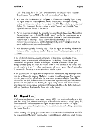 MORPHX IT                                                                        Reports


   CustTable_Body. Go to the CustTrans data source and drag the fields Voucher,
   TransDate and AmountMST to the body section CustTrans_Body.

7. You now have a report as shown in figure 32. Execute the report by right-clicking
   the report name and selecting Open. Axapta will display a dialog for filtering,
   sorting and other print options. For now just click OK. The next dialog is the printer
   dialog. Check to ensure that the printout is set to “Screen” and click OK. Your
   report will now be printed to the screen.

8. As you might have noticed, the layout leaves something to be desired. Much of the
   formatting tasks may be left to MorphX by specifying that the report should use a
   predefined report template. Templates instruct MorphX to create standard report
   features such as headings. To add a template to your report go to the
   Designs/reportDesign1 node and locate the property ReportTemplate. Click the
   arrow and choose the template InternalList.

9. Run the report again by following step 7. Now the report has heading information
   like name of the report, page number, date and time. You have created your first
   report!

In the MyReport example, you did not have to write a single line of code. When
creating reports in Axapta, you will not have to worry about writing code for data
connections and position controls in the layout. MorphX will handle this for you.
Simply create a query and select the column order of your controls in the design. You
should only have to use X++ when creating more advanced reports where fetching data
is too complex for query, or when you need a special layout.

When you executed the report, two dialog windows were shown. Try creating a menu
item for MyReport by dragging MyReport to Menu Items/Output node. You can now
execute your report by right clicking the new menu items and selecting Open. The
information that was previously contained in the two separate dialog windows is now
presented in a single window. Running the report using a menu item automatically
activates a more sophisticated runtime report framework. This is the dialog that users
will see. Additional details can be found later in the chapter.



7.3    Report Query
While there are situations where a query cannot fulfill your needs and you have to fetch
your data using X++, most of the time you will fetch data for a report using a query that
specifies the data sources used for the report and how they are related. The report
generator uses a standard Axapta query. For more information on building a query, see
the chapter Queries.

Before building your query, you will have to decide which tables are needed. It is often
the case, as in the MyReport example, that you need to print data from a single form or




                              © 2006 Steen Andreasen                                     196
 