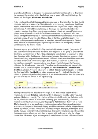 MORPHX IT                                                                                                              Reports


a set of related forms. In this case, you can examine the forms themselves to determine
the names of the required tables. For help on how to locate tables and fields from the
forms, see the chapter Menus and Menu Items.

After you have identified the required tables, you need to determine how the data should
be sorted and how it needs to be filtered in order to exclude any records that should not
appear on the report. The decision made here can have a significant impact on system
performance. A little additional planning at this stage can significantly reduce the
report’s execution time. For example, query selection criteria are more efficient when
placed on the highest level table defined in the data source. As a general rule, you
should attempt to limit the use of selection criteria to the tables in the first two levels of
your data source. If your report is filtering data at the third level of the query, you
should revisit your design and attempt to identify a more efficient approach. Can the
same result be achieved using two separate reports? If not, can a temporary table be
used to achieve the desired result?

For most reports, you will add all of the required tables to the report’s Query node. If
data from related tables are used, the tables must be joined in the query as you did with
CustTable and CustTrans in the MyReport example. Sometimes it is necessary to fetch
data from two tables that have no relation set up between them that can serve as a link.
In this case it may be possible to use another table that shares a relationship with each of
the tables from which you want to report. For example, if you want to print sales
invoice lines grouped by customer, there is no direct relation between the Customer
table and the Sales Invoice Lines table. Therefore, the Customer Invoice Journal table
must be used to create the report. See figure 33: Relation between CustTable and
CustInvoiceTrans. You will either have to add all three tables to the query, or just add
the first level table, CustTable, as a data source and use X++ to fetch the other two
tables. In general, the preferred approach is to use a query instead of X++ since this will
give the user the full benefit of the report dialog.

          C ustTable                                  C ustInvoiceJour                           
 