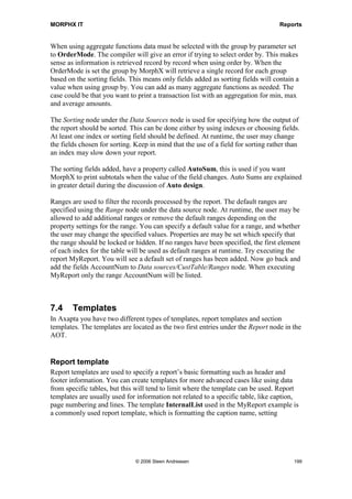 77      dat                                    62      dat                                    64          dat

Figure 33: Relation between CustTable and CustInvoiceTrans

Joining data sources can be done in two ways. If the data sources already have a
relation, the property Relation on the lower level data source must be set to True, just
as in the MyReport example. The relation will then be visible under the Relations node
for the joined data source. If no relation shows up, you must manually create the
relation under the Relations node, and the property Relation must then be set to False.
The best practice is to use an already existing relation, rather than manually creating
your own, as changes to the data dictionary would then automatically be reflected in the
report. By default, the data sources will be joined using an inner join, but the join mode
can be changed on the properties for the joined data source. Inner joins are often used in
business reporting where you have data in a main table and want to print the related
transactions. However, if you want to print all records from the main table even if there




                                        © 2006 Steen Andreasen                                                                      197
 