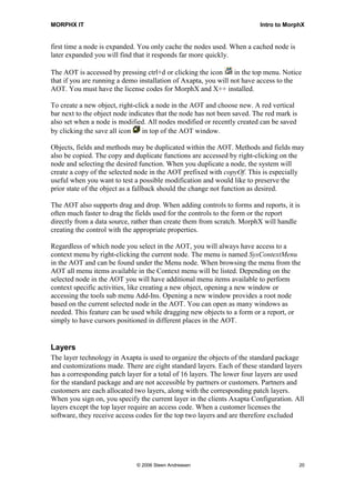 MORPHX IT                                                                Intro to MorphX


first time a node is expanded. You only cache the nodes used. When a cached node is
later expanded you will find that it responds far more quickly.

The AOT is accessed by pressing ctrl+d or clicking the icon      in the top menu. Notice
that if you are running a demo installation of Axapta, you will not have access to the
AOT. You must have the license codes for MorphX and X++ installed.

To create a new object, right-click a node in the AOT and choose new. A red vertical
bar next to the object node indicates that the node has not been saved. The red mark is
also set when a node is modified. All nodes modified or recently created can be saved
by clicking the save all icon    in top of the AOT window.

Objects, fields and methods may be duplicated within the AOT. Methods and fields may
also be copied. The copy and duplicate functions are accessed by right-clicking on the
node and selecting the desired function. When you duplicate a node, the system will
create a copy of the selected node in the AOT prefixed with copyOf. This is especially
useful when you want to test a possible modification and would like to preserve the
prior state of the object as a fallback should the change not function as desired.

The AOT also supports drag and drop. When adding controls to forms and reports, it is
often much faster to drag the fields used for the controls to the form or the report
directly from a data source, rather than create them from scratch. MorphX will handle
creating the control with the appropriate properties.

Regardless of which node you select in the AOT, you will always have access to a
context menu by right-clicking the current node. The menu is named SysContextMenu
in the AOT and can be found under the Menu node. When browsing the menu from the
AOT all menu items available in the Context menu will be listed. Depending on the
selected node in the AOT you will have additional menu items available to perform
context specific activities, like creating a new object, opening a new window or
accessing the tools sub menu Add-Ins. Opening a new window provides a root node
based on the current selected node in the AOT. You can open as many windows as
needed. This feature can be used while dragging new objects to a form or a report, or
simply to have cursors positioned in different places in the AOT.


Layers
The layer technology in Axapta is used to organize the objects of the standard package
and customizations made. There are eight standard layers. Each of these standard layers
has a corresponding patch layer for a total of 16 layers. The lower four layers are used
for the standard package and are not accessible by partners or customers. Partners and
customers are each allocated two layers, along with the corresponding patch layers.
When you sign on, you specify the current layer in the clients Axapta Configuration. All
layers except the top layer require an access code. When a customer licenses the
software, they receive access codes for the top two layers and are therefore excluded




                              © 2006 Steen Andreasen                                      20
 