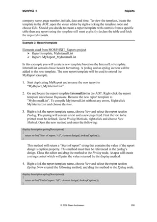 MORPHX IT                                                                           Reports


are no transactions, you will have to change the join mode to OuterJoin on the
transaction table.

By right-clicking the Fields node, you can choose to add a field or an aggregation
function. By default, all of the fields from the current table are listed and so it makes no
sense to add additional fields from the table. If you add an aggregate function, all of the
fields will be removed because you cannot use both. To remove the aggregate functions
and restore the field list, change the Fields node Dynamic property to Yes. The
aggregate functions can be used if you want to count the number of customers by
customer group. You will have to select a table, choose an aggregate function and the
fields to be used.

Example 2: Aggregate function

Elements used from MORPHXIT_Reports project
      Report, MyReport_aggregate
      Menu item output, MyReport_aggregate

The following example will produce a count of customers by customer group. The
design has been simplified to focus on the aggregate functions.

1. Add the Customer table to the report query. Then, navigate to the Fields node, right-
   click it and select the aggregate function Count. The count field must be
   AccountNum.

2. On the CustTable data source, set the property OrderMode to Group by. The last
   step is to specify how the information should be sorted. Go to the Sorting node and
   add the field CustGroup. You will now have a query as shown in figure 34:
   Aggregate function.




   Figure 34: Aggregate function

3. The next step is to create a design to print the result. Create an auto design and
   choose Generate Specs From Query as done in the MyReport example. You will
   now have a body section for CustTable with one control printing the field
   CustGroup. Add the field AccountNum.

4. Run the report. A row will be printed for each customer group. The AccountNum
   field will count the number of customers in each customer group.




                               © 2006 Steen Andreasen                                     198
 