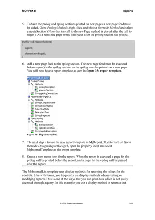 MORPHX IT                                                                          Reports


When using aggregate functions data must be selected with the group by parameter set
to OrderMode. The compiler will give an error if trying to select order by. This makes
sense as information is retrieved record by record when using order by. When the
OrderMode is set the group by MorphX will retrieve a single record for each group
based on the sorting fields. This means only fields added as sorting fields will contain a
value when using group by. You can add as many aggregate functions as needed. The
case could be that you want to print a transaction list with an aggregation for min, max
and average amounts.

The Sorting node under the Data Sources node is used for specifying how the output of
the report should be sorted. This can be done either by using indexes or choosing fields.
At least one index or sorting field should be defined. At runtime, the user may change
the fields chosen for sorting. Keep in mind that the use of a field for sorting rather than
an index may slow down your report.

The sorting fields added, have a property called AutoSum, this is used if you want
MorphX to print subtotals when the value of the field changes. Auto Sums are explained
in greater detail during the discussion of Auto design.

Ranges are used to filter the records processed by the report. The default ranges are
specified using the Range node under the data source node. At runtime, the user may be
allowed to add additional ranges or remove the default ranges depending on the
property settings for the range. You can specify a default value for a range, and whether
the user may change the specified values. Properties are may be set which specify that
the range should be locked or hidden. If no ranges have been specified, the first element
of each index for the table will be used as default ranges at runtime. Try executing the
report MyReport. You will see a default set of ranges has been added. Now go back and
add the fields AccountNum to Data sources/CustTable/Ranges node. When executing
MyReport only the range AccountNum will be listed.



7.4     Templates
In Axapta you have two different types of templates, report templates and section
templates. The templates are located as the two first entries under the Report node in the
AOT.


Report template
Report templates are used to specify a report’s basic formatting such as header and
footer information. You can create templates for more advanced cases like using data
from specific tables, but this will tend to limit where the template can be used. Report
templates are usually used for information not related to a specific table, like caption,
page numbering and lines. The template InternalList used in the MyReport example is
a commonly used report template, which is formatting the caption name, setting




                               © 2006 Steen Andreasen                                   199
 