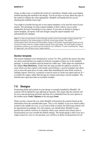 MORPHX IT                                                                           Reports


company name, page number, initials, date and time. To view the template, locate the
template in the AOT, open the visual editor by right-clicking the template node and
choose Edit. Should you decide to create a report template with controls from a specific
table then any report using the template still must explicitly declare the table and fetch
the required records.

Example 3: Report template

Elements used from MORPHXIT_Reports project
      Report template, MyInternalList
      Report, MyReport_MyInternalList

In this example you will create a new template based on the InternalList template.
InternalList contains basic header formatting. A prolog and an epilog section will be
added to the new template. The new report template will be used to extend the
MyReport example.

1. Start duplicating MyReport and rename the new report to
   “MyReport_MyInternalList”.

2. Go and locate the report template InternalList in the AOT. Right-click the report
   template and choose Duplicate. Rename the new report template to
   ”MyInternalList”. To compile MyInternalList without any errors, Right-click
   MyInternalList and choose Restore.

3. Right-click the report template name, choose New and select the report section
   Prolog. The prolog will contain a text and a new page feed. First the text to be
   printed must be defined. Go to Prolog/Methods, right-click and choose New
   Method. Open the new method and enter the following:

display description prologDescription()
{
   return strfmt(Start of report: %1, element.design().lookupCaption());
}

    This method will return a “Start of report” string that contains the value of the report
    design’s caption property. This method must then be referenced in the prolog’s
    design. Close the editor and drag the method to the Prolog node. Axapta will create
    a string control which will print the value returned by the display method.

4. Right-click the report template name, choose New and select the report section
   Epilog. Now created the following method, and drag the method to the Epilog node.

display description epilogDescription()
{
   return strfmt(End of report: %1, element.design().lookupCaption());
}




                                    © 2006 Steen Andreasen                               200
 