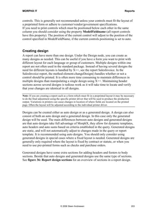 MORPHX IT                                                                         Reports




5. To have the prolog and epilog sections printed on new pages a new page feed must
   be added. Go to Prolog/Methods, right-click and choose Override Method and select
   executeSection().Note that the call to the newPage method is placed after the call to
   super(). As a result the page-break will occur after the prolog section has printed:

public void executeSection()
{
  super();

    element.newPage();
}

6. Add a new page feed to the epilog section. The new page feed must be executed
   before super() in the epilog section, as the epilog must be printed on a new page.
   You will now have a report template as seen in figure 35: report template.




     Figure 35: Report template

7. The next step is to use the new report template in MyReport_MyInternalList. Go to
   the node Designs/ReportDesign1, open the property sheet and select
   MyInternalTemplate as the report template.

8. Create a new menu item for the report. When the report is executed a page for the
   prolog will be printed before the report, and a page for the epilog will be printed
   after the report.

The MyInternalList template uses display methods for returning the values for the
controls. Like with forms, you frequently use display methods when creating or
modifying reports. This is one of the ways that you can print data which is not easily
accessed through a query. In this example you use a display method to return a text




                                  © 2006 Steen Andreasen                                 201
 