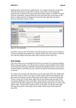 MORPHX IT                                                                                         Reports


controls. This is generally not recommended unless your controls must fit the layout of
a preprinted form or adhere to customer/vendor/government specifications.
If you need to print controls which must be positioned below each other in the same
column you should consider using the property ModelFieldname (all report controls
have this property). The position of the current control will adjust to the position of the
control specified in ModelFieldName, if the current controls positioning is set to auto.


Creating design
A report can have more than one design. Under the Design node, you can create as
many designs as needed. This can be useful if you have a form you want to print with
different layout for each language or group of customers. Multiple designs within one
report are not often used in the standard package. Instead of having several designs the
need for different layouts is handled by X++, see the report SalesInvoice. In the
SalesInvoice report, the method element.changeDesign() handles whether or not a
control should be printed. It is often more time consuming to maintain differences in
multiple designs than manipulating a single design using X++. Maintaining header
sections across several designs is tedious work as it will take time to locate and verify
that your changes are identical in all designs.

Note: If you are creating a report such as a form which must fit in a preprinted layout it may be necessary
to do the final adjustment using the specific printer driver that will be used to produce the production
output. Variations in printers can cause changes in location of where fields are located on the printed
page. Often the layout will be adjusted according to the individual printer driver.

Designs can be created either as auto design or as a generated design. A design can also
consist of both an auto design and a generated design. In this case only the generated
design will be used. The main differences between auto designs and generated designs
are that auto designs take full advantage of MorphX, they allow for dynamic templates,
auto headers and auto sums based on criteria established in the query. Generated designs
are static, and will not automatically adjust to changes made in the query or report
template. It is recommended using auto designs. You should only consider using
generated designs in special cases where a fixed layout is needed. Generated designs are
generally only required where the layout is fixed by contract or statute, or when you
need to use pre-printed forms such as checks and purchase orders.

Generated designs have some extra sections for adding headers and footers to body
sections. Beside that auto designs and generated designs use the same type of sections.
See figure 36: Report design sections for an overview of sections in a report design.




                                    © 2006 Steen Andreasen                                              203
 