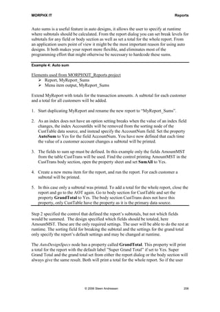 MORPHX IT                                                                                          Reports


Type                                                  Description
Prolog                                                This is the first section printed. The prolog is
                                                      typically used for printing a logo or a title on the
                                                      first page.

Page Header                                           The page header is printed at the top of each page.
                                                      A report can have more than one page header.

Body                                                  The body section is printed after the page header.
                                                      This is the data section. The report will normally
                                                      contain a body section for each data source.

Page Footer                                           Page footer is printed at the bottom of each page. A
                                                      report can have more than one page footer.

Epilog                                                This is the last page printed.

Programmable Section                                  Programmable sections are executed from code.
                                                      This type of sections can be used in cases, where
                                                      you need to print data which is not part of the
                                                      query.

Section Template                                      Section Templates is used for defining common
                                                      used data, typically used in body sections. A
                                                      section is based on a Map.

Header                                                Header is used in Generated Designs as body
                                                      header.

Section Group                                         In Generated Designs, the Body section is added to
                                                      a Section Group.

Footer                                                Footer is used in Generated Designs as footer for a
                                                      body section.

Figure 36: Report design sections

You can also see an approximate image of the report by selecting view. The view option
can be close to the printed result, however, if a report has a complex design like the
SalesInvoice report, it can be difficult to figure out how the result will look when
printed.

You have two options for adding controls to your design, either by using the nodes in
the report tree as shown in previous examples, or by using the visual editor. The visual
editor gives the option of either viewing or editing the controls in your design. To edit a
report using the report tree, double-click the design node; if you want to use the visual
editor right-click the design node and choose edit. Like the report view option, the
visual editor can be difficult to use for complex reports, but it can be used when




                                    © 2006 Steen Andreasen                                               204
 