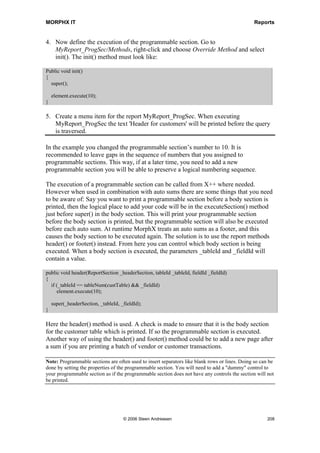 MORPHX IT                                                                          Reports


Auto sums is a useful feature in auto designs, it allows the user to specify at runtime
where subtotals should be calculated. From the report dialog you can set break levels for
subtotals for any field or body section as well as set a total for the whole report. From
an application users point of view it might be the most important reason for using auto
designs. It both makes your report more flexible, and eliminates most of the
programming effort that might otherwise be necessary to hardcode these sums.

Example 4: Auto sum

Elements used from MORPHXIT_Reports project
      Report, MyReport_Sums
      Menu item output, MyReport_Sums

Extend MyReport with totals for the transaction amounts. A subtotal for each customer
and a total for all customers will be added.

1. Start duplicating MyReport and rename the new report to “MyReport_Sums”.

2. As an index does not have an option setting breaks when the value of an index field
   changes, the index AccountIdx will be removed from the sorting node of the
   CustTable data source, and instead specify the AccountNum field. Set the property
   AutoSum to Yes for the field AccountNum. You have now defined that each time
   the value of a customer account changes a subtotal will be printed.

3. The fields to sum up must be defined. In this example only the fields AmountMST
   from the table CustTrans will be used. Find the control printing AmountMST in the
   CustTrans body section, open the property sheet and set SumAll to Yes.

4. Create a new menu item for the report, and run the report. For each customer a
   subtotal will be printed.

5. In this case only a subtotal was printed. To add a total for the whole report, close the
   report and go to the AOT again. Go to body section for CustTable and set the
   property GrandTotal to Yes. The body section CustTrans does not have this
   property, only CustTable have the property as it is the primary data source.

Step 2 specified the control that defined the report’s subtotals, but not which fields
would be summed. The design specified which fields should be totaled, here
AmountMST. These are the only required settings. The user will be able to do the rest at
runtime. The sorting field for breaking the subtotal and the settings for the grand total
only specify the report’s default settings and may be changed at runtime.

The AutoDesignSpecs node has a property called GrandTotal. This property will print
a total for the report with the default label ”Super Grand Total” if set to Yes. Super
Grand Total and the grand total set from either the report dialog or the body section will
always give the same result. Both will print a total for the whole report. So if the user




                              © 2006 Steen Andreasen                                    206
 