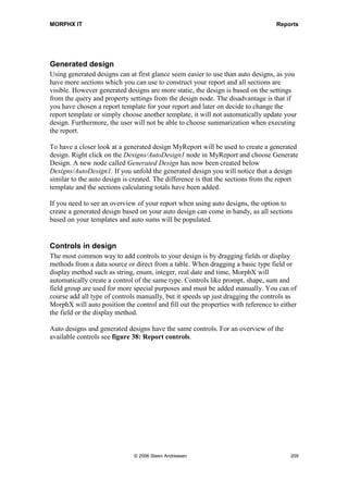 MORPHX IT                                                                          Reports


has the option of setting the grand total from the report dialog, you should not use the
super grand total.

The value of an auto sum can be accessed by using the method element.sumControl().
To access the auto sum control for CustTrans.AmounMST in the above example your
code should look like the following:

      element.sumControl(identifierstr(CustTrans_AmountMST), element.indent());

Element.sumControl will return the summed value. The first parameter is the control
name of the field summed. The system function indentifierstr() is used to prevent the
best practice check from giving a warning. Always use element.indent() as the second
parameter to set the correct indent level.

As you might have noticed there is a property called auto header. This is used in the
same way as auto sum. Instead of printing totals, a header will be printed each time a
sorting field breaks. The user can control auto header at runtime, but if needed you can
default auto headers to be visible. Both auto sums and auto headers are features only
available in auto designs.

All sections mentioned so far are triggered by either the reports framework or the
reports query. You will have situations where you need to trigger a report section
manually. In this situation, programmable sections which are executed from X++ are
used.

Example 5: Programmable section

Elements used from MORPHXIT_Reports project
      Report, MyReport_ProgSec
      Menu item output, MyReport_ProgSec

You will add a programmable section to MyReport. For simplicity the section will just
print a text control.

1. Start duplicating MyReport, and rename the new report “MyReport_ProgSec”. Go
   to the report design node AutoDesignSpecs, right-click the node and choose new
   ProgrammableSection.

2. Open the property sheet for the new programmable section and locate the property
   ControlNumber. The control number is used to reference the section from X++.
   Set the ControlNumber to 10.

3. Now add a control to the programmable section. Right click the programmable
   section and choose New Control to add a text control. Go to the new text control,
   located the property Text and enter ”Header for customers”.




                                © 2006 Steen Andreasen                                     207
 