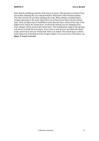 MORPHX IT                                                                  Intro to MorphX


from directly modifying contents of the lower six layers. This prevents a customer from
irrevocably changing the core code provided by Microsoft or their business partner.
This does not prevent you from changing this code. When editing a standard object,
Axapta copies part or the entire object from one of these lower layers into the current
layer. Since an object may be modified at more than one layer, source of the copy is the
highest level, below the current layer, in which the element you are changing exists.
Your changes will be saved in the current layer. The modifications made to the top layer
will always override the lower layer. If you want to start all over, just delete the object
in the current layer and you will be back where you started. The current layer is shown
in the status line in the bottom of the Axapta window. For an overview of the layers, see
figure 2: Layers overview.




                              © 2006 Steen Andreasen                                     21
 