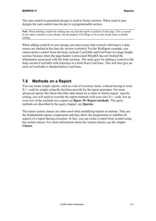 MORPHX IT                                                                         Reports




Generated design
Using generated designs can at first glance seem easier to use than auto designs, as you
have more sections which you can use to construct your report and all sections are
visible. However generated designs are more static, the design is based on the settings
from the query and property settings from the design node. The disadvantage is that if
you have chosen a report template for your report and later on decide to change the
report template or simply choose another template, it will not automatically update your
design. Furthermore, the user will not be able to choose summarization when executing
the report.

To have a closer look at a generated design MyReport will be used to create a generated
design. Right click on the Designs/AutoDesign1 node in MyReport and choose Generate
Design. A new node called Generated Design has now been created below
Designs/AutoDesign1. If you unfold the generated design you will notice that a design
similar to the auto design is created. The difference is that the sections from the report
template and the sections calculating totals have been added.

If you need to see an overview of your report when using auto designs, the option to
create a generated design based on your auto design can come in handy, as all sections
based on your templates and auto sums will be populated.


Controls in design
The most common way to add controls to your design is by dragging fields or display
methods from a data source or direct from a table. When dragging a basic type field or
display method such as string, enum, integer, real date and time, MorphX will
automatically create a control of the same type. Controls like prompt, shape, sum and
field group are used for more special purposes and must be added manually. You can of
course add all type of controls manually, but it speeds up just dragging the controls as
MorphX will auto position the control and fill out the properties with reference to either
the field or the display method.

Auto designs and generated designs have the same controls. For an overview of the
available controls see figure 38: Report controls.




                              © 2006 Steen Andreasen                                   209
 