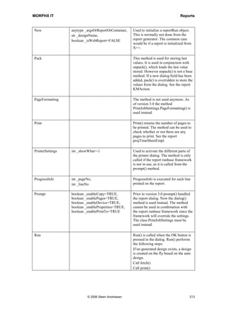 MORPHX IT                                                                                          Reports


The sum control in generated designs is used in footer sections. When used in auto
designs the sum control must be put in a programmable section.

Note: When printing a report the infolog may say that the report is scaled to fit the page. This is caused
by too many columns in your design. Set the property FitToPage to No on the design node to disable
scaling.

When adding controls to your design you must assure that controls referring to a data
source are fetched at the time the section is printed. For the MyReport example, you
cannot print a control from the body sections CustTable and CustTrans in a page header
section, because when the page header is processed MorphX has not fetched the
information associated with the body sections. The same goes for adding a control to the
body section CustTable with reference to a field from CustTrans. This will also give an
error as CustTable is fetched before CustTrans.



7.6      Methods on a Report
You can create simple reports, such as a list of inventory items, without having to write
X++ code by simply using the facilities provide by the report generator. For more
advanced reports like those that filter data based on a caller or which require specific
sorting, you will need to override the report methods with your own X++ code. For an
overview of the methods on a report see figure 39: Report methods. The query
methods are described in the query chapter, see Queries.

The report system classes are often used when modifying reports at runtime. They are
the fundamental reports components and they allow the programmer to redefine all
aspects of a report during execution. In fact, you can create a report from scratch using
the system classes. For more information about the system classes, see the chapter
Classes.




                                    © 2006 Steen Andreasen                                               211
 