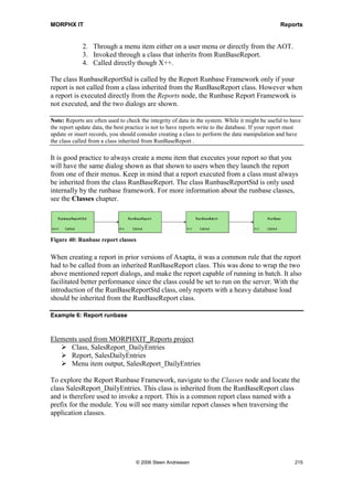 MORPHX IT                                                                             Reports


New               anytype _argsOrReportOrContainer,   Used to initialize a reportRun object.
                  str _designName,                    This is normally not done from the
                  boolean _isWebReport=FALSE          report generator. The common case
                                                      would be if a report is initialized from
                                                      X++.

Pack                                                  This method is used for storing last
                                                      values. It is used in conjunction with
                                                      unpack(), which loads the last value
                                                      stored. However unpack() is not a base
                                                      method. If a new dialog field has been
                                                      added, pack() is overridden to store the
                                                      values from the dialog. See the report
                                                      KMAction.

PageFormatting                                        The method is not used anymore. As
                                                      of version 3.0 the method
                                                      PrintJobSetttings.PageFormatting() is
                                                      used instead.

Print                                                 Print() returns the number of pages to
                                                      be printed. The method can be used to
                                                      check whether or not there are any
                                                      pages to print. See the report
                                                      projTimeSheetEmpl.

PrinterSettings   int _showWhat=-1                    Used to activate the different parts of
                                                      the printer dialog. The method is only
                                                      called if the report runbase framework
                                                      is not in use, as it is called from the
                                                      prompt() method.

ProgressInfo      int _pageNo,                        ProgressInfo is executed for each line
                  int _lineNo                         printed on the report.

Prompt            boolean _enableCopy=TRUE,           Prior to version 3.0 prompt() handled
                  boolean _enablePages=TRUE,          the report dialog. Now the dialog()
                  boolean _enableDevice=TRUE,         method is used instead. The method
                  boolean _enableProperties=TRUE,     cannot be used in combination with
                  boolean _enablePrintTo=TRUE         the report runbase framework since the
                                                      framework will overrule the settings.
                                                      The class PrintJobSettings must be
                                                      used instead.

Run                                                   Run() is called when the OK button is
                                                      pressed in the dialog. Run() performs
                                                      the following steps:
                                                      If no generated design exists, a design
                                                      is created on the fly based on the auto
                                                      design.
                                                      Call fetch()
                                                      Call print()




                           © 2006 Steen Andreasen                                           213
 