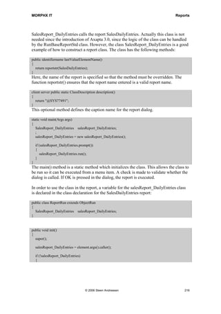 MORPHX IT                                                                                 Reports


                                                          The method can be used for adding
                                                          ranges to the query after the Based On
                                                          settings in the dialog. See the report
                                                          ReqPO.

 Send                                                     Send() is related to fetch(). Fetch()
                                                          iterates through the query records, and
                                                          send() sends the records to the design.
                                                          The method can be overridden to
                                                          validate whether or not the record
                                                          should be printed. See the report
                                                          CustTransList.

 SetTarget            PrintMedium _target                 Sets the target media for the report

 ShowMenuFunction     MenuFunction _menuFunction          Web method.

 ShowMenuReference    WebMenu _menuReference              Web method.

 Title                str _title=                       Not of much use anymore. It can
                                                          override the caption bar when printed
                                                          to screen, if executed from fetch().

 ExecuteSection                                           Each section in the design has the
                                                          executeSection method, which is used
                                                          to print the section. The method can be
                                                          used to validate whether or not the
                                                          section must be printed. See the report
                                                          CustCollectionJour.

Figure 39: Report methods

The previous parts of this chapter have focused on the individual elements that make up
reports. Now it is time to dig into how to use X++ to modify your reports.


Report Runbase Framework
You might have wondered why you sometimes get different dialogs when executing
reports within Axapta. If a report is executed from the AOT, you will first get the query
dialog and then the printer dialog. When a report is executed from a menu item you will
get only one dialog. In version 3.0 of Axapta a new runbase class RunbaseReportStd
was introduced. If a report is called from a menu item RunbaseReportStd will be called
from the class SysReportRun.

This Report Runbase Framework is often a source of confusion for new Axapta
programmers. It is important to understand that a report may be invoked in any of four
ways:
          1. Directly from the reports node in the AOT.




                                 © 2006 Steen Andreasen                                          214
 