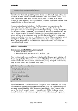 MORPHX IT                                                                                         Reports


             2. Through a menu item either on a user menu or directly from the AOT.
             3. Invoked through a class that inherits from RunBaseReport.
             4. Called directly though X++.

The class RunbaseReportStd is called by the Report Runbase Framework only if your
report is not called from a class inherited from the RunBaseReport class. However when
a report is executed directly from the Reports node, the Runbase Report Framework is
not executed, and the two dialogs are shown.

Note: Reports are often used to check the integrity of data in the system. While it might be useful to have
the report update data, the best practice is not to have reports write to the database. If your report must
update or insert records, you should consider creating a class to perform the data manipulation and have
the class called from a class inherited from RunBaseReport .

It is good practice to always create a menu item that executes your report so that you
will have the same dialog shown as that shown to users when they launch the report
from one of their menus. Keep in mind that a report executed from a class must always
be inherited from the class RunBaseReport. The class RunbaseReportStd is only used
internally by the runbase framework. For more information about the runbase classes,
see the Classes chapter.




Figure 40: Runbase report classes

When creating a report in prior versions of Axapta, it was a common rule that the report
had to be called from an inherited RunBaseReport class. This was done to wrap the two
above mentioned report dialogs, and make the report capable of running in batch. It also
facilitated better performance since the class could be set to run on the server. With the
introduction of the RunBaseReportStd class, only reports with a heavy database load
should be inherited from the RunBaseReport class.

Example 6: Report runbase



Elements used from MORPHXIT_Reports project
      Class, SalesReport_DailyEntries
      Report, SalesDailyEntries
      Menu item output, SalesReport_DailyEntries

To explore the Report Runbase Framework, navigate to the Classes node and locate the
class SalesReport_DailyEntries. This class is inherited from the RunBaseReport class
and is therefore used to invoke a report. This is a common report class named with a
prefix for the module. You will see many similar report classes when traversing the
application classes.




                                    © 2006 Steen Andreasen                                              215
 