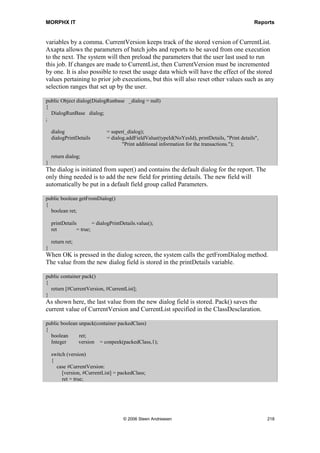MORPHX IT                                                                           Reports




SalesReport_DailyEntries calls the report SalesDailyEntries. Actually this class is not
needed since the introduction of Axapta 3.0, since the logic of the class can be handled
by the RunBaseReportStd class. However, the class SalesReport_DailyEntries is a good
example of how to construct a report class. The class has the following methods:

public identifiername lastValueElementName()
{
  return reportstr(SalesDailyEntries);
}
Here, the name of the report is specified so that the method must be overridden. The
function reportstr() ensures that the report name entered is a valid report name.

client server public static ClassDescription description()
{
   return @SYS77491;
}
This optional method defines the caption name for the report dialog.

static void main(Args args)
{
   SalesReport_DailyEntries salesReport_DailyEntries;
   ;
   salesReport_DailyEntries = new salesReport_DailyEntries();

    if (salesReport_DailyEntries.prompt())
    {
       salesReport_DailyEntries.run();
    }
}
The main() method is a static method which initializes the class. This allows the class to
be run so it can be executed from a menu item. A check is made to validate whether the
dialog is called. If OK is pressed in the dialog, the report is executed.

In order to use the class in the report, a variable for the salesReport_DailyEntries class
is declared in the class declaration for the SalesDailyEntries report:

public class ReportRun extends ObjectRun
{
  SalesReport_DailyEntries salesReport_DailyEntries;
}


public void init()
{
  super();

    salesReport_DailyEntries = element.args().caller();

    if (!salesReport_DailyEntries)
    {




                                     © 2006 Steen Andreasen                              216
 
