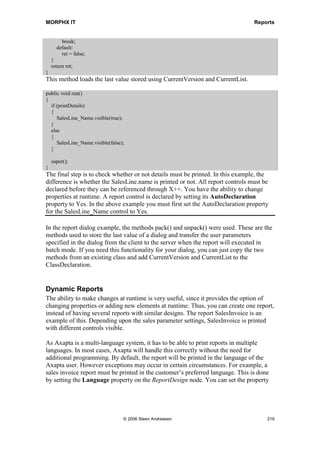 MORPHX IT                                                                          Reports


        throw error(Error::missingRecord(funcName()));
    }
}
An instance of the SalesReport_DailyEntries class is passed through args().caller() into
the report. A check is made to validate whether the report is called from a class. This is
done to prevent the report being executed directly from X++ or the AOT. In this
example, it would not matter which report source was called, but in some cases the class
may be filtering the data to be printed.

As mentioned earlier, the SalesReport_DailyEntries class is not needed since the
internal RunBaseReportStd class will handle the logic required to display the
query/print dialog and automatically facilitate batch processing. To change the report so
that it does not use the SalesReport_DailyEntries class, modify the init() method of the
report. In this case you can simply delete init(). The menu item still refers to the class,
so you will have to go to the output menu item SalesReport_DailyEntries and change
the properties for the menu item so it calls the report instead. When executing the report
directly from the AOT, you will get the same result as if you were using the class
SalesReport_DailyEntries. If you executed the report from a menu, you will see the
consolidated dialog screen.

Example 7: Report dialog

Elements used from MORPHXIT_Reports project
      Report, SalesDailyEntries
      Menu item output, SalesDailyEntries_Without_Class

Now it is time to add some more features to the SalesDailyEntries report. A dialog field
for specifying whether details must be printed will be added. The value of the new field
will be stored so that the last value is loaded when executing the report. The following
must be added to the ClassDeclaration of the report:

public class ReportRun extends ObjectRun
{
  DialogField dialogPrintDetails;

    Boolean     printDetails;

    #DEFINE.CurrentVersion(1)
    #LOCALMACRO.CurrentList
      printDetails
    #ENDMACRO
}

DialogPrintDetails is a variable of the class DialogField and is used for the new dialog
field that will be displayed to the user when the report is run. The variable printDetails
stores the value of the dialog field. The macro CurrentList is a list of variables to be
stored. The list will typically contain a variable for each field in the dialog. In this
example CurrentList only contains a single variable. To add more, simply separate the




                                     © 2006 Steen Andreasen                              217
 