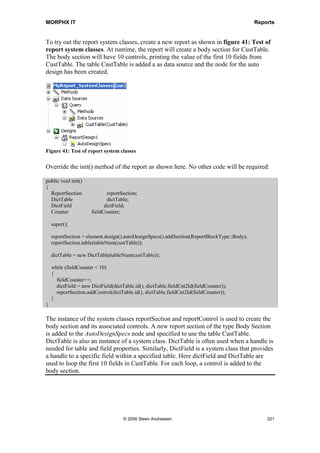 MORPHX IT                                                                        Reports


        break;
      default:
        ret = false;
    }
    return ret;
}
This method loads the last value stored using CurrentVersion and CurrentList.

public void run()
{
  if (printDetails)
  {
     SalesLine_Name.visible(true);
  }
  else
  {
     SalesLine_Name.visible(false);
  }

    super();
}
The final step is to check whether or not details must be printed. In this example, the
difference is whether the SalesLine.name is printed or not. All report controls must be
declared before they can be referenced through X++. You have the ability to change
properties at runtime. A report control is declared by setting its AutoDeclaration
property to Yes. In the above example you must first set the AutoDeclaration property
for the SalesLine_Name control to Yes.

In the report dialog example, the methods pack() and unpack() were used. These are the
methods used to store the last value of a dialog and transfer the user parameters
specified in the dialog from the client to the server when the report will executed in
batch mode. If you need this functionality for your dialog, you can just copy the two
methods from an existing class and add CurrentVersion and CurrentList to the
ClassDeclaration.


Dynamic Reports
The ability to make changes at runtime is very useful, since it provides the option of
changing properties or adding new elements at runtime. Thus, you can create one report,
instead of having several reports with similar designs. The report SalesInvoice is an
example of this. Depending upon the sales parameter settings, SalesInvoice is printed
with different controls visible.

As Axapta is a multi-language system, it has to be able to print reports in multiple
languages. In most cases, Axapta will handle this correctly without the need for
additional programming. By default, the report will be printed in the language of the
Axapta user. However exceptions may occur in certain circumstances. For example, a
sales invoice report must be printed in the customer’s preferred language. This is done
by setting the Language property on the ReportDesign node. You can set the property




                                  © 2006 Steen Andreasen                              219
 