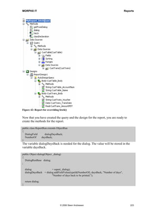 MORPHX IT                                                                                   Reports


To try out the report system classes, create a new report as shown in figure 41: Test of
report system classes. At runtime, the report will create a body section for CustTable.
The body section will have 10 controls, printing the value of the first 10 fields from
CustTable. The table CustTable is added a as data source and the node for the auto
design has been created.




Figure 41: Test of report system classes

Override the init() method of the report as shown here. No other code will be required:

public void init()
{
  ReportSection              reportSection;
  DictTable                  dictTable;
  DictField                 dictField;
  Counter             fieldCounter;

    super();

    reportSection = element.design().autoDesignSpecs().addSection(ReportBlockType::Body);
    reportSection.table(tableNum(custTable));

    dictTable = new DictTable(tableNum(custTable));

    while (fieldCounter  10)
    {
      fieldCounter++;
      dictField = new DictField(dictTable.id(), dictTable.fieldCnt2Id(fieldCounter));
      reportSection.addControl(dictTable.id(), dictTable.fieldCnt2Id(fieldCounter));
    }
}

The instance of the system classes reportSection and reportControl is used to create the
body section and its associated controls. A new report section of the type Body Section
is added to the AutoDesignSpecs node and specified to use the table CustTable.
DictTable is also an instance of a system class. DictTable is often used when a handle is
needed for table and field properties. Similarly, DictField is a system class that provides
a handle to a specific field within a specified table. Here dictField and DictTable are
used to loop the first 10 fields in CustTable. For each loop, a control is added to the
body section.




                                     © 2006 Steen Andreasen                                     221
 