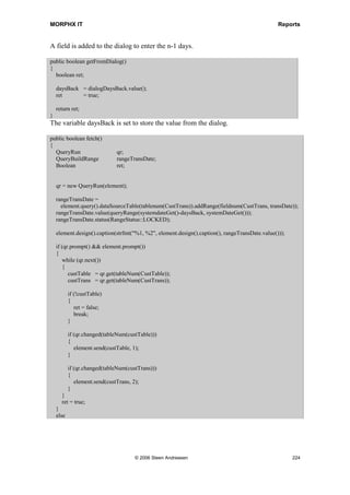 MORPHX IT                                                                         Reports


MorphX will handle adding the proper control type and auto adjust the controls, so that
when you run the report, you will have the first 10 fields of the table CustTable printed
in a row. If you are creating a module where the user must have the option of defining
his/her own layout of a report, system classes could be the answer.


Common Report Methods
When making modifications to a report, you are either overriding existing methods, or
adding new methods which are called from the overridden methods. The following
methods are executed in listed order when a report is loaded as shown here:

                init() ► dialog() ► run() ► fetch() ► send() ► print()

      1.    Init() and dialog() are triggered when the report is loaded.
      2.    Run() is triggered when the OK button is pressed in the dialog.
      3.    Fetch() is looping through the query and for each record found send() is
            triggered.
      4.    Finally, print() is triggered.

These methods are the most important within a report, and are the ones you will
override most often. Typical customizations include adding controls to a dialog,
manipulating the output from the query before it is printed, or adjusting the output by
executing a programmable section which must be printed within the report body section.

The above listed execution order is used when the report runbase framework is in effect.
If you call your report directly from the AOT without using a menu item, the execution
order of the methods is slightly different as shown here:

               init() ► run() ► prompt() ► fetch() ► send() ► print()

Notice that dialog() will not be triggered. RunBaseReportStd controls the dialogs of the
report and when the “runbase framework is not active” prompt() is used.

Example 9: Overriding fetch()

Elements used from MORPHXIT_Reports project
      Report, MyReport_Fetch
      Menu item output, MyReport_Fetch

A new report will be created printing customer transactions for each customer, filtered
from n-days until the current system date. The report will have a dialog where the n-
days number is keyed in by the user. Start by duplicating the MyReport example. The
report will end up as shown in figure 42: Report for overriding fetch(). The example
will focus on overriding the methods.




                                © 2006 Steen Andreasen                                 222
 