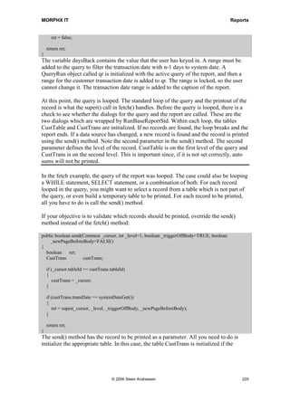 MORPHX IT                                                                                 Reports




Figure 42: Report for overriding fetch()

Now that you have created the query and the design for the report, you are ready to
create the methods for the report.

public class ReportRun extends ObjectRun
{
  DialogField       dialogDaysBack;
  NumberOf        daysBack;
}
The variable dialogDaysBack is needed for the dialog. The value will be stored in the
variable daysBack.

public Object dialog(Object _dialog)
{
  DialogRunBase dialog;
;

    dialog                = super(_dialog);
    dialogDaysBack = dialog.addFieldValue(typeId(NumberOf), daysBack, Number of days,
                          Number of days back to be printed.);

    return dialog;
}




                                   © 2006 Steen Andreasen                                     223
 