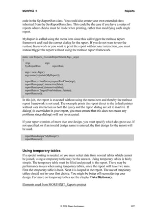MORPHX IT                                                                                 Reports


      ret = false;

    return ret;
}
The variable daysBack contains the value that the user has keyed in. A range must be
added to the query to filter the transaction date with n-1 days to system date. A
QueryRun object called qr is initialized with the active query of the report, and then a
range for the customer transaction date is added to qr. The range is locked, so the user
cannot change it. The transaction date range is added to the caption of the report.

At this point, the query is looped. The standard loop of the query and the printout of the
record is what the super() call in fetch() handles. Before the query is looped, there is a
check to see whether the dialogs for the query and the report are called. These are the
two dialogs which are wrapped by RunBaseReportStd. Within each loop, the tables
CustTable and CustTrans are initialized. If no records are found, the loop breaks and the
report ends. If a data source has changed, a new record is found and the record is printed
using the send() method. Note the second parameter in the send() method. The second
parameter defines the level of the record. CustTable is on the first level of the query and
CustTrans is on the second level. This is important since, if it is not set correctly, auto
sums will not be printed.

In the fetch example, the query of the report was looped. The case could also be looping
a WHILE statement, SELECT statement, or a combination of both. For each record
looped in the query, you might want to select a record from a table which is not part of
the query, or even build a temporary table to be printed. For each record to be printed,
all you have to do is call the send() method.

If your objective is to validate which records should be printed, override the send()
method instead of the fetch() method:

public boolean send(Common _cursor, int _level=1, boolean _triggerOffBody=TRUE, boolean
    _newPageBeforeBody=FALSE)
{
  boolean     ret;
  CustTrans         custTrans;

    if (_cursor.tableId == custTrans.tableId)
    {
       custTrans = _cursor;
    }

    if (custTrans.transDate == systemDateGet())
    {
       ret = super(_cursor, _level, _triggerOffBody, _newPageBeforeBody);
    }

    return ret;
}
The send() method has the record to be printed as a parameter. All you need to do is
initialize the appropriate table. In this case, the table CustTrans is initialized if the




                                      © 2006 Steen Andreasen                                  225
 