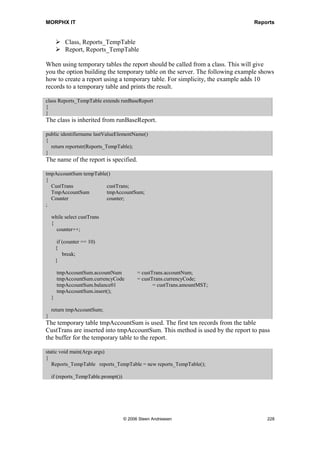 MORPHX IT                                                                          Reports


cursor is a CustTrans record. Only customer transactions with a transaction date equal
to the system date will be printed.

Adding query values can often be handled by simply overriding the init() method,
which is much easier as only a few lines of code are needed. The range added to the
query in the fetch example was dependent upon user interaction. The modification had
to be done after the dialog was closed, so the code had to be put in fetch(). Before
adding a range to a query, you should always check to see whether or not the query
already contains a range for the field, by using the QueryBuildDataSource.findRange()
method. If two ranges are created for the same field, the ranges will be OR’ed which
may give you unexpected results. The user has an option in the report dialog to print
ranges for a query, when sending to a printer. Ranges added to the query data sources as
well as the ones added from X++ will be printed. However, if fetch() is overridden, this
option will be disabled.



7.7       Special Reports
Until this point, this chapter focused on the basic steps in creating reports. To get an
idea of the options within the MorphX languages this section will provide examples
showing how to handle special reports and how you can make your reports more user-
friendly.

Execute report from X++
Reports are normally activated from a menu item, called from either the main menu or
from a form. Sometimes it is necessary to call the report directly from X++ since the
user may not call the report directly from a menu item.

Elements used from MORPHXIT_Reports project
      Job, Reports_ExecuteReport
      Job, Reports_ExecuteReportSilent

static void Reports_ExecuteReport(Args _args)
{
   Args              args;
   SysReportRun            reportRun;
;

    args = new Args();

    reportRun = new menuFunction(menuItemOutputStr(MyReport),
                    MenuItemType::Output).create(args);
    reportRun.run();
}
The job shows how MyReport is called from X++. Notice that the application class
SysReportRun is used. SysReportRun is inherited from the system class ReportRun.
The benefit of using the application class is that you have the option of overriding the




                                  © 2006 Steen Andreasen                                   226
 