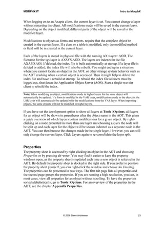 MORPHX IT                                                                              Intro to MorphX


When logging on to an Axapta client, the current layer is set. You cannot change a layer
without restarting the client. All modifications made will be saved in the current layer.
Depending on the object modified, different parts of the object will be saved in the
modified layer.

Modifications to objects as forms and reports, require that the complete object be
created in the current layer. If a class or a table is modified, only the modified method
or field will be in created in the current layer.

Each of the layers is stored in physical file with the naming AX<layer>.AOD. The
filename for the sys layer is AXSYS.AOD. The layers are indexed in the file
AXAPD.AOI. If deleted, the index file is built automatically at startup. If a layer file is
deleted or added, the index file will also be rebuilt. You might end up in a situation
where you cannot locate an object in the AOT, or other strange system behavior such as
the AOT crashing when a certain object is accessed. Then it might help to delete the
index file and have it rebuild at startup. To rebuild the index file all users must be
logged out, shut down the Application Object Server (AOS). Start a single two-tier
client to rebuild the index.

Note: When modifying an object, modifications made in higher layers for the same object will
automatically be updated. If a form is modified in the VAR layer, modifications made to the object in the
USR layer will automatically be updated with the modifications from the VAR layer. When importing
objects, the same objects will not be modified in higher layers.

If you have set the development option to show all layers at Tools | Options, all layers
for an object will be shown in parentheses after the object name in the AOT. This gives
a quick overview of which layers contain modifications for a given object. By right-
clicking on a node presented in more than one layer and choosing Layers the node will
be split up and each layer for the object will be shown indented as a separate node in the
AOT. You can then browse the changes made in the single layer. However, you can still
only change the current layer. Click Layers again to re-consolidate the layer split.


Properties
The property sheet is accessed by right-clicking an object in the AOT and choosing
Properties or by pressing alt+enter. You may find it easier to keep the property
windows open, as the property sheet is updated each time a new object is selected in the
AOT. By default the property sheet is docked in the right side. If you prefer to position
the property sheet yourself, you can right-click the window and choose No Docking.
The properties can be presented in two ways. The first tab page lists all properties and
the second page groups the properties. If you are running a high resolution, you can, in
most cases, view all properties for an object without scrolling. To have the properties
sorted alphabetically, go to Tools | Options. For an overview of the properties in the
AOT, see the chapter Appendix Properties.




                                   © 2006 Steen Andreasen                                              23
 