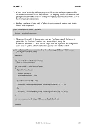 MORPHX IT                                                                           Reports


    {
        reports_TempTable.run();
    }
}
The class is initialized and the report is executed.

The last step is to create the report. A report with the temporary table TmpAccountSum
as data source must be created. The three fields filled out with values from CustTrans
will be printed. Your report must look like figure 43: Report using temporary table.




Figure 43: Report using temporary table

Init() must be overrridden. The runbase class is initialized and the query is set with a
buffer to the temporary table. Notice that you will have to set a reference to the buffer.
The query will then have the full scope of the temporary table, and loop through all of
the records in the temporary table.

public void init()
{
  Reports_TempTable         reports_tempTable;
;
  super();

    reports_TempTable = element.args().caller();

     if (!reports_TempTable)
    {
        throw error(Error::missingRecord(funcName()));
     }

    reports_TempTable.queryRun().setRecord(reports_TempTable.tempTable());
}




                                    © 2006 Steen Andreasen                               229
 