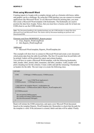 MORPHX IT                                                                         Reports


Coloring rows
Colors are rare in the standard packaged reports. You will need to fiddle a bit with the
report to obtain the desired result. However, the use of colors can give your report the
final touch and even make the printout easier to read.

Elements used from MORPHXIT_Reports project
      Report, MyReport_Color
      Menu item output, MyReport_Color

This example shows how to color a single column based on a condition. The report will
set the background color to control the printing of CustTrans.amountMST. To simplify
coding, the condition check is done from X++. In real life, the conditions could be set
up in a dialog or based on data in a form. You should end up with a design as shown in
figure 44: Report coloring rows.




Figure 44: Report coloring rows

1. Start out by duplicating the report MyReport and rename it “MyReport_Color”.

2. The goal is to color the control CustTrans_AmountMST. By using the MyReport
   example as is, the header label will also change color. Instead of the standard header
   for the body section CustTrans_Body, a new one must be created. To skip the
   standard header, set the property NoOfHeadingLines to “0” in the body section
   CustTrans_Body.




                                  © 2006 Steen Andreasen                               230
 
