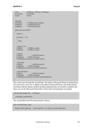 MORPHX IT                                                                                    Reports


Print using Microsoft Word
Creating reports in Axapta with a complex design such as a formula with boxes, tables
and graphic can be a challenge. By using the COM interface you can connect to external
applications like Microsoft Word. To use Microsoft Word for printing data, you must
first create a Microsoft Word template with bookmarks. The bookmarks are used to
position the data from Axapta. Notice, that you must have a license code for at least one
COM client to use the COM interface.

Note: The Document handling in the standard package uses the COM interface to attach files from
Microsoft Excel and Microsoft Word. The classes used by Document handling are prefixed with
DocuActionCOM.

Elements used from MORPHXIT_Reports project
      Class, Reports_PrintUsingWord
      Job, Reports_PrintUsingWord

Additional
       Microsoft Word template, Reports_WordTemplate.dot

This example will show how to connect to Microsoft Word and create a new document
which prints data from the table InventTable. The first 10 records from InventTable will
be printed. Labels will be printed for report and column headers.
You will have to create a Microsoft Word template, with the following bookmarks:
label_header, label_itemid, label_itemname, and label_itemdesc. Label_header will
print a heading text for the columns. Create a table and add the remaining 3 bookmarks
as headers for the table. The next step is to create the following class:

void run()
{
  COM           COMAppl, COMDocuments, COMDocument;
;

    COMAppl      = new COM('Word.Application');
    COMDocuments = COMAppl.documents();

    // enter path to the template Reports_wordtemplate.dot
    COMDocument = COMdocuments.add('d:Reports_WordTemplate.dot');

    if (COMDocument)
    {
       this.setLabels(COMDocument);
       this.sendInventTable(COMDocument);
       this.showDocument(COMAppl);
    }
}
Run() will initiate the COM connection, and open a new Micosoft Word document
based on the template Reports_WordTemplate.dot. Remember to check that the path for
the template is valid. If the document is created, labels and data will be added. Finally




                                  © 2006 Steen Andreasen                                          232
 