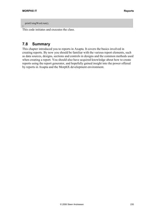 MORPHX IT                                                                                    Reports


the document will be shown. Note that the document shown is not saved. If you want to
save the document you must add: COMdocument.saveAs(filename,0,false,'',false);.

void setLabels(COM _COMDocument)
{
  COM             COMBookmarks, COMBookmark, COMrange;
  DictField       dictField;
  Label           label;
;

    COMBookmarks        = _COMDocument.bookmarks();

    if (COMbookmarks.exists('label_header'))
    {
       COMbookmark         = COMbookmarks.item('label_header');
       COMrange    = COMbookmark.range();
       COMRange.InsertAfter(Inventory list);
    }

    if (COMbookmarks.exists('label_itemId'))
    {
       COMbookmark         = COMbookmarks.item('label_itemId');
       COMrange    = COMbookmark.range();
       DictField    = new dictField(tableNum(inventTable), fieldNum(inventTable, itemId));
       COMRange.InsertAfter(dictField.label());
    }

    if (COMbookmarks.exists('label_itemName'))
    {
       COMbookmark         = COMbookmarks.item('label_itemName');
       COMrange    = COMbookmark.range();
       DictField           = new dictField(tableNum(inventTable),
                           fieldNum(inventTable, itemName));

        COMRange.insertAfter(dictField.label());
    }

    if (COMbookmarks.exists('label_itemDesc'))
    {
       COMbookmark         = COMbookmarks.item('label_itemDesc');
       COMrange    = COMbookmark.range();
       label               = new Label(CompanyInfo::languageId());
       COMRange.InsertAfter(label.extractString(literalstr(@SYS58702)));
    }
}
A check is made to see whether the bookmark can be found. If found, the labels are set.
The header label is set with the static text “Inventory list.” The labels for the bookmarks
label_itemId and label_itemName are set with the label for the corresponding table
fields. The label for the bookmark label_itemDesc is set using the method
label.extractString() to fetch the label for the default company language.

void sendInventTable(COM _COMDocument)
{
  COM               COMTable, COMRows, COMRow;




                                     © 2006 Steen Andreasen                                      233
 