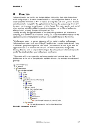 MORPHX IT                                                                      Reports



    printUsingWord.run();
}
This code initiates and executes the class.



7.8       Summary
This chapter introduced you to reports in Axapta. It covers the basics involved in
creating reports. By now you should be familiar with the various report elements, such
as data sources, designs, sections and controls in designs and the common methods used
when creating a report. You should also have acquired knowledge about how to create
reports using the report generator, and hopefully gained insight into the power offered
by reports in Axapta and the MorphX development environment.




                               © 2006 Steen Andreasen                               235
 