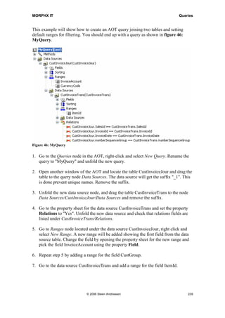 MORPHX IT                                                                          Queries




8       Queries
Select statements and queries are the two options for fetching data from the database
when using MorphX. Where a select statement is a static expression written in X++, a
query can either be written in X++ or created by using the AOT node Queries. A query
can at runtime be changed by the application user by using the query dialog. From X++
the query can be change using the query system classes. This makes queries quite useful
when working with objects like forms and reports as data can be filtered and sorting
changed either by using the query dialog or from X++.
Settings made by the application user to the query dialog are saved per user in each
company, also referred to as last values. Storing last values makes the use easier for the
application users as their preferable settings only needed to be set at the first run.

Whether using a query or a select statement will not matter regarding performance.
Selects and queries are both part of MorphX and both are executed by the kernel. Using
a select or a query must depend on your needs. Queries should be used if you want the
application user to be able to filter data or if you need to do runtime changes like
filtering data in a form or a report depending on the calling object. Selects are typically
used if the data fetched are used without user interference.

This chapter will focus on creating and using queries from MorphX. You can find
information on the use of the query user interface by check the manuals in the standard
package.




Figure 45: Query stored in the AOT




                               © 2006 Steen Andreasen                                   237
 