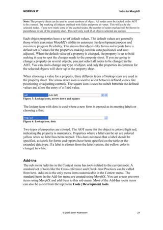 MORPHX IT                                                                          Intro to MorphX


Note: The property sheet can be used to count numbers of object. All nodes must be cached in the AOT
to be counted. Try marking all objects prefixed with Sales and press alt+enter. This will cache the
selected nodes. If you now mark some of the cached nodes, the number of nodes marked will be shown in
parentheses in top of the property sheet. This will only work if all objects selected are cached.

Each object properties have a set of default values. The default values are generally
those which maximize MorphX’s ability to automate the development process and
maximize program flexibility. This means that objects like forms and reports have a
default set of values for the properties making controls auto positioned and auto
adjusted. When the default value of a property is changed, the property is set to bold
making it easy to spot the changes made to the property sheet. If you are going to
change a property on several objects, you just select all nodes to be changed in the
AOT. You can multi-change any type of object, and only the properties in common for
the selected objects will show up in the property sheet.

When choosing a value for a property, three different types of lookup icons are used in
the property sheet. The arrow down icon is used to select between defined values like
positioning or adjusting controls. The square icon is used to switch between the defined
values and allow the entry of a fixed value.


Figure 3: Lookup icons, arrow down and square

The lookup icon with dots is used where a new form is opened as in entering labels or
choosing a font.


Figure 4: Lookup icon, dots

Two types of properties are colored. The AOT name for the object is colored light red,
indicating the property is mandatory. Properties where a label can be set are colored
yellow when no label has been entered. This does not mean that a label should be
specified, as labels for forms and reports have been specified on the table or the
extended data type. If a label is chosen from the label system, the yellow color is
changed to white.


Add-ins
The sub menu Add-Ins in the Context menu has tools related to the current node. A
standard set of tools like the Cross-reference and Check Best Practices can be called
from here. Add-ins is the only menu item customizable in the Context menu. The
standard items in the Add-Ins menu are created using MorphX. You can create you own
items using MorphX and add them to this sub menu. Most of the Add-Ins menu items
can also be called from the top menu Tools | Development tools.




                                  © 2006 Steen Andreasen                                           24
 