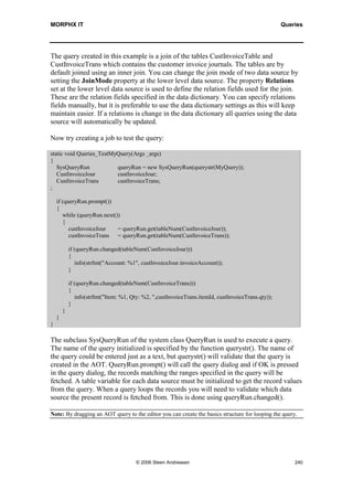 MORPHX IT                                                                                        Queries




8.1      Building Queries
Complex queries and queries where the default methods are overridden should be built
using the Queries node. A query stored as a node in the AOT is constructed using a tree
making it easy to get an overview of single components of the query. Especially when
start learning about queries you might find it far easier, as you will not have to worry
about which system classes to use and how to use them.


AOT Query
Queries stored in the AOT can be used in any part of your code. An AOT query cannot
be declared like a type or a table. You will have to use a system classes to execute your
query. Still it makes an AOT query very flexible as only a few code lines is required to
integrate your query in any part of code. If you later on decide to change your AOT
query like changing the way data is filtered, you changes will reflect all places the query
is used. The disadvantage is that it can be unclear which query to use. If you find a
query in the AOT fitting your needs you will not now where the query is used, unless
using the cross reference system. Making changes to such a query could have fatal
consequences. So you will probably ending up creating your own query in the AOT.


Basic Components
The first step creating a query is to localize the tables to be used for the query. A table
used in a query is referred to as a data source. You can compare a data source with a
table variable. Normally a data source has the same name as the related table. Only if
you need a table to be used more than once in a query, you should consider changing
the data source name. The name of the data source is from X++ referred like a table
variable. Tables, table maps and views can be used as data sources. As from X++ these
are all used in the same way. Only when using temporary tables you will have to do
some additional coding.

Note: If you are unsure what the outcome of your query will be, you should try creating your query in a
report. The report will print the result of your query. See the chapter Reports on how to use the report
query.

If a query is fetching data from more than one table you will like in a select statement
have to define the joined order of the tables. Each level in the query tree defines a join
of two tables.

Example 1: Creating an AOT query

Elements used from MORPHXIT_Queries project
      Query, MyQuery




                                    © 2006 Steen Andreasen                                             238
 