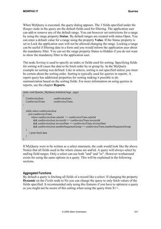 MORPHX IT                                                                         Queries


This example will show how to create an AOT query joining two tables and setting
default ranges for filtering. You should end up with a query as shown in figure 46:
MyQuery.




Figure 46: MyQuery

1. Go to the Queries node in the AOT, right-click and select New Query. Rename the
   query to MyQuery and unfold the new query.

2. Open another window of the AOT and locate the table CustInvoiceJour and drag the
   table to the query node Data Sources. The data source will get the suffix _1. This
   is done prevent unique names. Remove the suffix.

3. Unfold the new data source node, and drag the table CustInvoiceTrans to the node
   Data Sources/CustInvoiceJour/Data Sources and remove the suffix.

4. Go to the property sheet for the data source CustInvoiceTrans and set the property
   Relations to Yes. Unfold the new data source and check that relations fields are
   listed under CustInvoiceTrans/Relations.

5. Go to Ranges node located under the data source CustInvoiceJour, right click and
   select New Range. A new range will be added showing the first field from the data
   source table. Change the field by opening the property sheet for the new range and
   pick the field InvoiceAccount using the property Field.

6. Repeat step 5 by adding a range for the field CustGroup.

7. Go to the data source CustInvoiceTrans and add a range for the field ItemId.




                             © 2006 Steen Andreasen                                   239
 