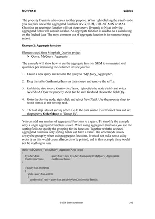 MORPHX IT                                                                                           Queries




The query created in this example is a join of the tables CustInvoiceTable and
CustInvoiceTrans which contains the customer invoice journals. The tables are by
default joined using an inner join. You can change the join mode of two data source by
setting the JoinMode property at the lower level data source. The property Relations
set at the lower level data source is used to define the relation fields used for the join.
These are the relation fields specified in the data dictionary. You can specify relations
fields manually, but it is preferable to use the data dictionary settings as this will keep
maintain easier. If a relations is change in the data dictionary all queries using the data
source will automatically be updated.

Now try creating a job to test the query:

static void Queries_TestMyQuery(Args _args)
{
   SysQueryRun            queryRun = new SysQueryRun(querystr(MyQuery));
   CustInvoiceJour        custInvoiceJour;
   CustInvoiceTrans       custInvoiceTrans;
;

    if (queryRun.prompt())
    {
       while (queryRun.next())
       {
          custInvoiceJour    = queryRun.get(tableNum(CustInvoiceJour));
          custInvoiceTrans = queryRun.get(tableNum(CustInvoiceTrans));

            if (queryRun.changed(tableNum(CustInvoiceJour)))
            {
               info(strfmt(Account: %1, custInvoiceJour.invoiceAccount));
            }

            if (queryRun.changed(tableNum(CustInvoiceTrans)))
            {
               info(strfmt(Item: %1, Qty: %2, ,custInvoiceTrans.itemId, custInvoiceTrans.qty));
            }
        }
    }
}

The subclass SysQueryRun of the system class QueryRun is used to execute a query.
The name of the query initialized is specified by the function querystr(). The name of
the query could be entered just as a text, but querystr() will validate that the query is
created in the AOT. QueryRun.prompt() will call the query dialog and if OK is pressed
in the query dialog, the records matching the ranges specified in the query will be
fetched. A table variable for each data source must be initialized to get the record values
from the query. When a query loops the records you will need to validate which data
source the present record is fetched from. This is done using queryRun.changed().

Note: By dragging an AOT query to the editor you can create the basics structure for looping the query.




                                        © 2006 Steen Andreasen                                          240
 
