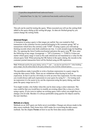MORPHX IT                                                                             Queries




When MyQuery is executed, the query dialog appears. The 3 fields specified under the
Ranges node in the query are the default fields used for filtering. The application user
can add or remove any of the default range. You can however set restrictions for a range
by using the range property Status. By default ranges are created with status Open. You
can enter a default value for a range using the property Value. If the Status property is
set to Lock the application user will not be allowed changing the range. Locking a range
can be useful if filtering data in a form and you would inform the application user about
the mandatory filter. You can set the range property Status to Hidden if you do not want
to show the mandatory filter to the application user.

The node Sorting is used to specify an index or fields used for sorting. Specifying fields
for sorting will cause the data to be fetch order by or group by. In the MyQuery
example no sorting was defined. Like in selects, sorting is not specified unless you must
be certain about the sorting order. Sorting is typically used for queries in reports. A
report query has additional properties for sorting making it possible to do
summarization based on the sorting fields. For more information on using queries in
reports, see the chapter Reports.

static void Queries_MyQueryAsSelect(Args _args)
{
   CustInvoiceJour        custInvoiceJour;
   CustInvoiceTrans       custInvoiceTrans;
;

    while select custInvoiceJour
      join custInvoiceTrans
         where custInvoiceJour.salesId == custInvoiceTrans.salesId
            custInvoiceJour.invoiceId == custInvoiceTrans.invoiceId
            custInvoiceJour.invoiceDate == custInvoiceTrans.invoiceDate
            custInvoiceJour.numberSequenceGroup == custInvoiceTrans.numberSequenceGroup
    {
      // print fetch data
    }
}

If MyQuery were to be written as a select statement, the code would look like the above.
Notice that all fields used in the where clause are and'ed. A query will always select by
and'ing field ranges. Only a select can use both and and or. However workaround
exists for using the same options in a query. This will be explained in the following
sections.


Aggregated Functions
By default a query is fetching all fields of a record like a select. If changing the property
Dynamic on the Fields node to No you can change the query to only fetch values of the
fields specified. It recommended only using this features if you have to optimize a query
as you might not be aware of this setting when using the query from X++.




                                 © 2006 Steen Andreasen                                     241
 