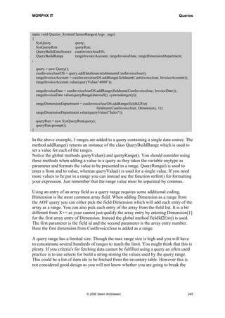 MORPHX IT                                                                                           Queries


            if (queryRun.changed(tableNum(CustInvoiceTrans)))
            {
               info(strfmt(Item: %1, Qty: %2, ,custInvoiceTrans.itemId, custInvoiceTrans.qty));
            }
        }
    }
}

This job can be used for testing the query. When executed you will see the sorting field
added to the query dialog at the sorting tab page. As data are fetched group by you
cannot change the sorting fields.


Advanced Ranges
A limitation in using a query is that ranges are and'ed. Say you wanted to find
transaction in the customer invoice journal belonging to the customer group 40 or
transactions which have the currency code USD. If using a query you will end up
fetching records where only both conditions are true. A work around exists for handling
this. Try opening the form CustInvoiceJournal and press the query icon . Now enter
the following in any range: ((custgroup == 20) || (currency == USD)). It does not
matter which query range is used as the code entered are not translated as a value for the
chosen query field. When pressing the OK button in the query dialog, the records in the
customer journal transaction form will be fetched using an OR expression.

Note: Wildcards used by the query dialog, such as ‘*’ and ‘..’ can also be used from X++ when building
query ranges. See the online help for the query dialog for a list of all the wildcard options.

The parentheses make it possible to write a boolean expressions in a query range by
using the data source fields. There are no validations when keying in such an
expression. In fact it can be a bit tricky to write an error free expression. For this reason
you would always add such expressions to your query by using X++. For testing such
an expression it is far easier to try out the expression using the query dialog, and then
paste the query range text to X++.

You might wonder, why bother when this can be done using a select statement. The
case could be that you would have to modify an existing object like a class or a form
using a query. If you were to replace an existing query with a select you might have to
change a lot of code. Besides it is always preferable using queries for objects used by
the user interface.


Methods on a Query
Methods on an AOT query are fairly never overridden. Changes are always made to the
data source methods. Only forms have AOT nodes for overwriting the data source
methods. See the chapter Forms on how to use the form data source methods.




                                        © 2006 Steen Andreasen                                          243
 